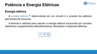 Energia elétrica
A energia elétrica Ƭ desenvolvida em um circuito é o produto da potência
pelo tempo de consumo.
A fórmula é utilizada para calcular a energia elétrica consumida por circuitos
eletrônicos, equipamentos eletrodomésticos, lâmpadas e máquinas elétricas.
Potência e Energia Elétricas
 