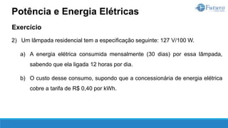 Exercício
2) Um lâmpada residencial tem a especificação seguinte: 127 V/100 W.
a) A energia elétrica consumida mensalmente (30 dias) por essa lâmpada,
sabendo que ela ligada 12 horas por dia.
b) O custo desse consumo, supondo que a concessionária de energia elétrica
cobre a tarifa de R$ 0,40 por kWh.
Potência e Energia Elétricas
 