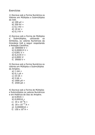 Exercícios
1) Escreva sob a Forma Numérica os
Valores em Múltiplos e Submúltiplos
do Volt.
   a) 100 µV =
   b) 350 kV =
   c) 0,1 mV =
   d) 10 kV =
   e) 0,1 kV =

2) Escreva sob a Forma de Múltiplos
e    Submúltiplos,    utilizando os
Símbolos, os valores Numéricos da
Grandeza Volt a seguir respeitando
a Notação Científica.
   a) 1000000 V =
   b) 0,000015 V =
   c) 0,001 V =
   d) 0,2135 V =
   e) 0,0001 V
   f) 39000 V =

3) Escreva sob a Forma Numérica os
valores em Múltiplos e Submúltiplos
do Ampère.
   a) 1 mA =
   b) 0,1 µA =
   c) 10 nA =
   d) 5 KA =
   e) 1000 µA =
   f) 2500 pA =


4) Escreva sob a Forma de Múltiplos
e Submúltiplos os valores Numéricos
e em Potência de Dez do Ampère.
   a) 0,001A =
   b) 0,0001A =
             –9
   c) 10 x 10 A =
             –12
   d) 20 x 10    A=
   e) 0,000001A =
   f) 150 x 103 A =
 