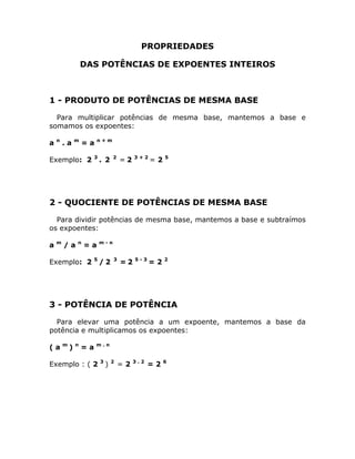 PROPRIEDADES

                    DAS POTÊNCIAS DE EXPOENTES INTEIROS



1 - PRODUTO DE POTÊNCIAS DE MESMA BASE

  Para multiplicar potências de mesma base, mantemos a base e
somamos os expoentes:
    n           m        n+m
a       .a          =a
                         3           2        3+2        5
Exemplo: 2                   . 2         =2         =2




2 - QUOCIENTE DE POTÊNCIAS DE MESMA BASE

  Para dividir potências de mesma base, mantemos a base e subtraímos
os expoentes:
    m           n            m-n
a       /a          =a
                         5           3        5-3        2
Exemplo: 2                   /2          =2         =2




3 - POTÊNCIA DE POTÊNCIA

  Para elevar uma potência a um expoente, mantemos a base da
potência e multiplicamos os expoentes:
        m       n        m.n
(a          )       =a
                             3       2        3.2        6
Exemplo : ( 2                    )       =2         =2
 