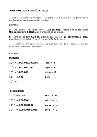 MÚLTIPLOS E SUBMÚLTIPLOS


  A fim de facilitar a compreensão de grandezas, houve a criação de múltiplos
e submúltiplos de uma unidade padrão.

Exemplos:

a - Um pacote de feijão tem 1 000 gramas. Porém é mais fácil dizer
Um Quilograma ( 1Kg), que é um múltiplo do grama.

b - Uma régua tem 0,30 m. Dizendo que ela tem 30 centímetros (cm),
entendemos mais fácil. O cm é um submúltiplo do metro.

   No Sistema Elétrico é normal usarmos Potência de 10 para representar
grandezas grandes ou pequenas.


Exemplos:

Múltiplos

10 12 = 1.000.000.000.000         Tera = T

10 9 = 1.000.000.000              Giga = G

10 6 = 1.000.000                  Mega = M

10 3 = 1.000                      Quilo = k

10 0 = 1



Submúltiplos

10 - 3 = 0,001                    mili    =   m

10 - 6 = 0,000001                 micro =     µ

10 - 9 = 0,000000001               nano   =   η

10 - 12 = 0,000000000001           pico   =   ρ
 