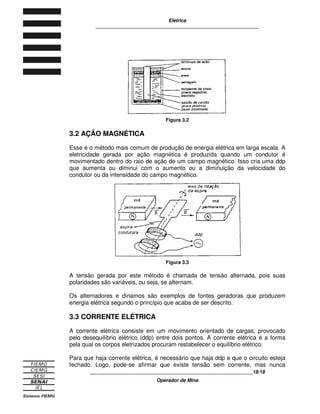 Elétrica
____________________________________________________________
____________________________________________________________9/9
Operador de Mina
1.3 ÁTOMO
Os animais, as plantas, as rochas, as águas dos rios, lagos e oceanos e tudo o
que nos cerca é composto de átomos.
O átomo é a menor partícula em que se pode dividir um elemento e que, ainda
assim, conserva as propriedades físicas e químicas desse elemento.
Constituição do Átomo
O átomo é formado por uma parte central chamada núcleo e uma parte periférica
formada pelos elétrons e denominada eletrosfera.
O núcleo é constituído por dois tipos de partículas: os prótons, com carga
positiva, e os neutrons, que são eletricamente neutros.
Figura 1.1 - Representação esquemática de um átomo
Os prótons, juntamente com os nêutrons, são os responsáveis pela parte mais
pesada do átomo.
Os elétrons possuem carga negativa. Como os planetas do sistema solar, eles
giram na eletrosfera ao redor do núcleo, descrevendo trajetórias que se chamam
órbitas.
1.4 ÍONS
No seu estado natural, o átomo possui o número de prótons igual ao número de
elétrons. Nessa condição, dizemos que o átomo está em equilíbrio ou
eletricamente neutro.
O átomo está em desequilíbrio quando tem o número de elétrons maior ou menor
que o número de prótons. Esse desequilíbrio é causado sempre por forças
externas que podem ser magnéticas, térmicas ou químicas.
O átomo em desequilíbrio é chamado de íon. O íon pode ser negativo ou positivo.
Os íons negativos são os ânions e os íons positivos são os cátions.
 
