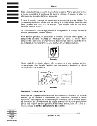 Elétrica
____________________________________________________________
____________________________________________________________13/13
Operador de Mina
Figura 2.4 - O raio em uma tempestade é um bom exemplo de descarga por arco.
2.2 RELAÇÃO ENTRE DESEQUILÍBRIO E POTENCIAL ELÉTRICO
Por meio dos processos de eletrização, é possível fazer com que os corpos
fiquem intensamente ou fracamente eletrizados. Um pente fortemente atritado fica
intensamente eletrizado. Se ele for fracamente atritado, sua eletrização será
fraca.
Figura 2.5
O pente intensamente atritado tem maior capacidade de realizar trabalho, porque
é capaz de atrair maior quantidade de partículas de papel.
Figura 2.6
 