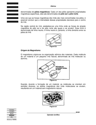 Elétrica
____________________________________________________________
____________________________________________________________17/17
Operador de Mina
3
3.
. F
FO
ON
NT
TE
ES
S G
GE
ER
RA
AD
DO
OR
RA
AS
S D
DE
E E
EL
LE
ET
TR
RI
IC
CI
ID
DA
AD
DE
E E
E
C
CO
OR
RR
RE
EN
NT
TE
E E
EL
LÉ
ÉT
TR
RI
IC
CA
A
A existência da tensão é condição fundamental para o funcionamento de todos os
aparelhos elétricos. As fontes geradoras são os meios pelos quais se pode
fornecer a tensão necessária ao funcionamento desses consumidores.
Essas fontes geram energia elétrica de vários modos:
− por ação térmica;
− por ação da luz;
− por ação mecânica;
− por ação química;
− pó ação magnética.
Estudaremos como se dá a geração de energia elétrica por ação química e
magnética.
3.1 AÇÃO QUÍMICA
A geração de energia elétrica por ação química acontece da seguinte forma: dois
metais diferentes como cobre e zinco são colocados dentro de uma solução
química (ou eletrólito) composta de sal (H2O + NaCL) ou ácido sulfúrico (H2O +
H2SO4), constituindo-se de uma célula primária.
A reação química entre o eletrólito e os metais vai retirando os elétrons do zinco.
Estes passam pelo eletrólito e vão se depositando no cobre. Dessa forma, obtém-
se uma diferença de potencial, ou tensão, entre os bornes ligados no zinco
(negativo) e no cobre (positivo).
Figura 3.1
A pilha de lanterna funciona segundo o princípio da célula primária que acabamos
de descrever. Ela é constituída basicamente por dois tipos de materiais em
contato com um preparado químico.
 