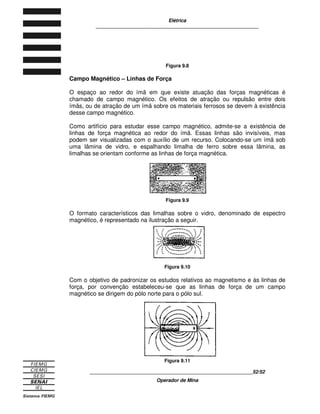 Elétrica
____________________________________________________________
____________________________________________________________19/19
Operador de Mina
existirá corrente sem tensão. Isso acontece porque a tensão orienta as cargas
elétricas.
O símbolo para representar a intensidade da corrente elétrica é a letra I.
Unidade de Medida de Corrente
Corrente é uma grandeza elétrica e, como toda a grandeza, pode ter sua
intensidade medida por meio de instrumentos. A unidade de medida da
intensidade da corrente elétrica é o ampère, que é representado pelo símbolo A.
Como qualquer outra unidade de medida, a unidade da corrente elétrica tem
múltiplos e submúltiplos adequados a cada situação. Veja tabela as seguir.
DENOMINAÇÃO SÍMBOLO
VALOR COM RELAÇÃO AO
AMPÈRE
Múltiplo Quiloampère KA 103
A ou 1000 A
Unidade Ampère A -
Miliampère mA 10-3
A ou 0,001 A
Microampère µA 10-6
A ou 0,000001 A
Submúltiplos
Nanoampère nA 10-9
A ou 0,000000001 A
Tabela 3.1

	 