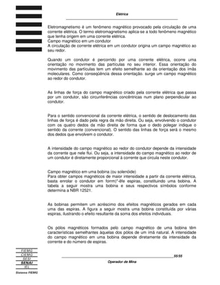 Elétrica
____________________________________________________________
____________________________________________________________20/20
Operador de Mina
4
4.
. C
CI
IR
RC
CU
UI
IT
TO
OS
S E
EL
LÉ
ÉT
TR
RI
IC
CO
OS
S E
E R
RE
ES
SI
IS
ST
TÊ
ÊN
NC
CI
IA
A
E
EL
LÉ
ÉT
TR
RI
IC
CA
A
4.1 MATERIAIS CONDUTORES
Os materiais condutores caracterizam-se por permitirem a existência de corrente
elétrica toda a vez que se aplica uma ddp entre suas extremidades. Eles são
empregados em todos os dispositivos e equipamentos elétricos e eletrônicos.
Figura 4.1
Corrente Elétrica
O que faz um material sólido ser condutor de eletricidade é a intensidade de
atração entre o núcleo e os elétrons livres. Assim, quanto menor for a atração,
maior será sua capacidade de deixar fuir a corrente elétrica.
Os metais são excelentes condutores de corrente elétrica, porque os elétrons da
última camada da eletrosfera (elétrons de valência) estão fracamente ligados ao
núcleo do átomo. Por causa disso, desprendem-se com facilidade o que permite
seu movimento ordenado.
Vamos tomar como exemplo a estrutura atômica do cobre. Cada átomo de cobre
tem 29 elétrons; desses apenas um encontra-se na última camada. Esse elétron
desprende-se do núcleo do átomo e vaga livremente no interior do material.
A intensa mobilidade ou liberdade de movimentação dos elétrons no interior da
estrutura química do cobre faz dele um material de grande condutividade elétrica.
Assim, os bons condutores são também materiais com baixa resistência elétrica.
O quadro a seguir mostra, em ordem crescente, a resistência elétrica de alguns
materiais condutores.
 