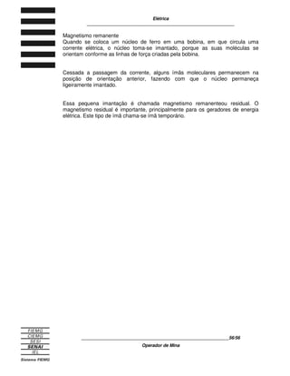 Elétrica
____________________________________________________________
____________________________________________________________21/21
Operador de Mina
Figura 4.2
Depois da prata, o cobre é considerado o melhor condutor elétrico Ele é o metal
mais usado na fabricação de condutores para instalações elétricas.
4.2 MATERIAIS ISOLANTES
Materiais isolantes são os que apresentam forte oposição à circulação de corrente
elétrica no interior de sua estrutura. Isso acontece porque os elétrons livres dos
átomos que compõem a estrutura química dos materiais isolantes são fortemente
ligados a seus núcleos e dificilmente são liberados para a circulação.
A estrutura atômica dos materiais isolantes compõem-se de átomos com cinco ou
mais elétrons na última camada energética.
Figura 4.3
4.3 CIRCUITO ELÉTRICO
O circuito é o caminho fechado por onde circula a corrente elétrica. Dependendo
do efeito desejado, o circuito elétrico pode fazer a eletricidade assumir as mais
diversas formas: luz, som, calor, movimento.
O circuito elétrico mais simples que se pode montar constitui-se de três
componentes:
− fonte geradora;
− carga;
− condutores.
Figura 4.4
 