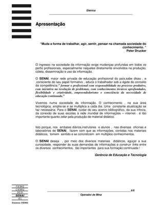 Elétrica
____________________________________________________________
____________________________________________________________6/6
Operador de Mina
A
Ap
pr
re
es
se
en
nt
ta
aç
çã
ão
o
“Muda a forma de trabalhar, agir, sentir, pensar na chamada sociedade do
conhecimento. “
Peter Drucker
O ingresso na sociedade da informação exige mudanças profundas em todos os
perfis profissionais, especialmente naqueles diretamente envolvidos na produção,
coleta, disseminação e uso da informação.
O SENAI, maior rede privada de educação profissional do país,sabe disso , e
,consciente do seu papel formativo , educa o trabalhador sob a égide do conceito
da competência:” formar o profissional com responsabilidade no processo produtivo,
com iniciativa na resolução de problemas, com conhecimentos técnicos aprofundados,
flexibilidade e criatividade, empreendedorismo e consciência da necessidade de
educação continuada.”
Vivemos numa sociedade da informação. O conhecimento , na sua área
tecnológica, amplia-se e se multiplica a cada dia. Uma constante atualização se
faz necessária. Para o SENAI, cuidar do seu acervo bibliográfico, da sua infovia,
da conexão de suas escolas à rede mundial de informações – internet- é tão
importante quanto zelar pela produção de material didático.
Isto porque, nos embates diários,instrutores e alunos , nas diversas oficinas e
laboratórios do SENAI, fazem com que as informações, contidas nos materiais
didáticos, tomem sentido e se concretizem em múltiplos conhecimentos.
O SENAI deseja , por meio dos diversos materiais didáticos, aguçar a sua
curiosidade, responder às suas demandas de informações e construir links entre
os diversos conhecimentos, tão importantes para sua formação continuada !
Gerência de Educação e Tecnologia
 