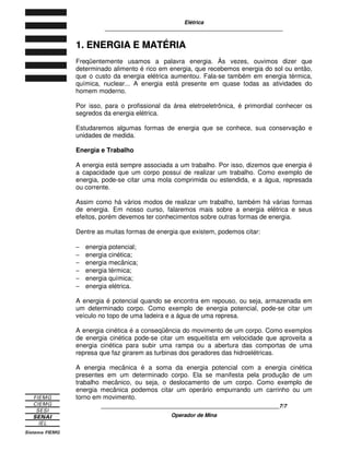 Elétrica
____________________________________________________________
____________________________________________________________7/7
Operador de Mina
1
1.
. E
EN
NE
ER
RG
GI
IA
A E
E M
MA
AT
TÉ
ÉR
RI
IA
A
Freqüentemente usamos a palavra energia. Às vezes, ouvimos dizer que
determinado alimento é rico em energia, que recebemos energia do sol ou então,
que o custo da energia elétrica aumentou. Fala-se também em energia térmica,
química, nuclear... A energia está presente em quase todas as atividades do
homem moderno.
Por isso, para o profissional da área eletroeletrônica, é primordial conhecer os
segredos da energia elétrica.
Estudaremos algumas formas de energia que se conhece, sua conservação e
unidades de medida.
Energia e Trabalho
A energia está sempre associada a um trabalho. Por isso, dizemos que energia é
a capacidade que um corpo possui de realizar um trabalho. Como exemplo de
energia, pode-se citar uma mola comprimida ou estendida, e a água, represada
ou corrente.
Assim como há vários modos de realizar um trabalho, também há várias formas
de energia. Em nosso curso, falaremos mais sobre a energia elétrica e seus
efeitos, porém devemos ter conhecimentos sobre outras formas de energia.
Dentre as muitas formas de energia que existem, podemos citar:
− energia potencial;
− energia cinética;
− energia mecânica;
− energia térmica;
− energia química;
− energia elétrica.
A energia é potencial quando se encontra em repouso, ou seja, armazenada em
um determinado corpo. Como exemplo de energia potencial, pode-se citar um
veículo no topo de uma ladeira e a água de uma represa.
A energia cinética é a conseqüência do movimento de um corpo. Como exemplos
de energia cinética pode-se citar um esqueitista em velocidade que aproveita a
energia cinética para subir uma rampa ou a abertura das comportas de uma
represa que faz girarem as turbinas dos geradores das hidroelétricas.
A energia mecânica é a soma da energia potencial com a energia cinética
presentes em um determinado corpo. Ela se manifesta pela produção de um
trabalho mecânico, ou seja, o deslocamento de um corpo. Como exemplo de
energia mecânica podemos citar um operário empurrando um carrinho ou um
torno em movimento.
 