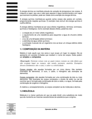 Elétrica
____________________________________________________________
____________________________________________________________8/8
Operador de Mina
A energia térmica se manifesta através da variação da temperatura nos corpos. A
máquina a vapor, que usa o calor para aquecer a água transformando-a em vapor
que acionará os pistões, pode ser citada como exemplo de energia térmica.
A energia química manifesta-se quando certos corpos são postos em contato,
proporcionando reações químicas. O exemplo mais comum de energia química é
a pilha elétrica.
A energia elétrica manifesta-se por seus efeitos magnéticos, térmicos, luminosos,
químicos e fisiológicos. Como exemplo desses efeitos, podemos citar:
− a rotação de um motor (efeito magnético);
− o aquecimento de uma resistência para esquentar a água do chuveiro (efeito
térmico);
− a luz de uma lâmpada (efeito luminoso);
− a eletrólise da água (efeito químico);
− a contração muscular de um organismo vivo ao levar um choque elétrico efeito
fisiológico).
1.1 COMPOSIÇÃO DA MATÉRIA
Matéria é tudo aquilo que nos cerca e que ocupa um lugar no espaço. Ela se
apresenta em porções limitadas que recebem o nome de corpos. Estes podem
ser simples ou compostos.

	 