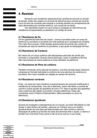 Elétrica
____________________________________________________________
4. Resistor
Elemento com resistência responsável por controle de corrente ou divisão
de tensão. Estes são usados em circuitos de eletrônica para controle de corrente
e em circuitos de comando para dissipar a corrente parasita nos enrolamentos de
relés alimentados por corrente continua, com auxilio de um diodo.
Tais elementos trazem em seus corpos a anotação do valor ôhmico de
resistência correspondente ou obedecem um código de cores.
4.1 Resistores de fio
Um fio (geralmente fabricado de níquel – cromo) é enrolado sobre um corpo de
cerâmica ou porcelana e recoberto por tinta especial que o protegerá de umidade.
Tem valor fixo e preciso. Pode dissipar grande potencia quando seu núcleo for
composto por tubo de cerâmica ou porcelana, o que ajuda na dissipação térmica.
4.2 Resistores de Carbono
No interior de um corpo cerâmico são depositadas partículas de carvão que
formarão o componente. Quanto menos partículas, maior a resistência ôhmica.
São mais baratos de menor potência e muito utilizados na eletrônica.
4.3 Resistores de filme de carbono
Também conhecido como película de carbono, uma fina camada deste material é
composta em formato helicoidal no contorno de uma estrutura de cerâmica ou
porcelana.Tem maior exatidão em relação ao resistor de carbono.
4.4 Resistores variáveis
Pode - se variar por meio mecânico o posicionamento de cursores modificando a
resistência do componente, mas não o alterando. Assim são feitos o controle de
volume e outros ajustes de aparelhos de som e TV. Hoje os ajustes dos aparelhos
mais modernos são digitais e envolvem circuitos eletrônicos. Estes são
conhecidos como Trimpot e Potenciômetro. (Mais estudados no ramo da
eletrônica).
4.5 Resistores ajustáveis
Quando da montagem e planejamento de um circuito, se existir dificuldade ou não
souber o valor ôhmico do resistor, utiliza-se um Trimpot, que é um resistor
ajustável dentro de uma faixa pré determinada com valor mínimo e máximo,
dissipação de potência e formato de saída dos terminais feito o ajuste, o mesmo é
lacrado com uma tinta (Tinta Lacre) e não se torna comum a sua variaç
____________________________________________________________15/56
Mantenedor Eletroeletrônico
 