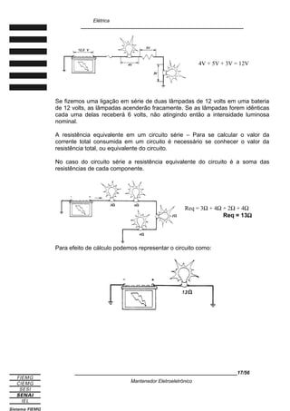 Elétrica
____________________________________________________________
4V + 5V + 3V = 12V
Se fizemos uma ligação em série de duas lâmpadas de 12 volts em uma bateria
de 12 volts, as lâmpadas acenderão fracamente. Se as lâmpadas forem idênticas
cada uma delas receberá 6 volts, não atingindo então a intensidade luminosa
nominal.
A resistência equivalente em um circuito série – Para se calcular o valor da
corrente total consumida em um circuito é necessário se conhecer o valor da
resistência total, ou equivalente do circuito.
No caso do circuito série a resistência equivalente do circuito é a soma das
resistências de cada componente.
Req = 3Ω + 4Ω + 2Ω + 4Ω
Req = 13Ω
Para efeito de cálculo podemos representar o circuito como:
____________________________________________________________17/56
Mantenedor Eletroeletrônico
 