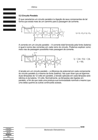 Elétrica
____________________________________________________________
5.2 Circuito Paralelo
O que caracteriza um circuito paralelo é a ligação de seus componentes de tal
forma que exista mais de um caminho para a passagem de corrente.
It = I1 + I2 + I3 + I4
A corrente em um circuito paralelo – A corrente total fornecida pela fonte (bateria)
é igual à soma das correntes em cada ramo do circuito. Podemos explicar como:
mais vias de passagem possibilita mais passagem de corrente.
It = 2A+ 5A + 2A
It = 9A
A tensão em um circuito paralelo – a diferença de potencial em cada componente
do circuito paralelo é a mesma da fonte (bateria). Isto quer dizer que se ligarmos
duas lâmpadas de 12 volts em paralelo, a tensão aplicada em cada lâmpada será
idêntica à da bateria, 12 volts. Normalmente, as lâmpadas são ligadas em
paralelo, a fim de que cada uma produza sua luminosidade nominal e mesmo que
uma delas queime as outras continuarão acesas.
____________________________________________________________18/56
Mantenedor Eletroeletrônico
 