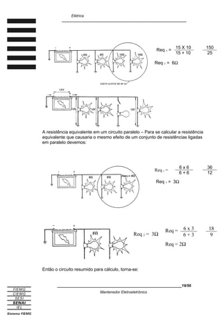 Elétrica
____________________________________________________________
A resistência equivalente em um circuito paralelo – Para se calcular a resistência
equivalente que causaria o mesmo efeito de um conjunto de resistências ligadas
em paralelo devemos:
Req 1 =
6 x 6 36
6 + 6 12
Req 1 = 3Ω
Req 2 = 3Ω
Req = 6 x 3 18
6 + 3 9
Req = 2Ω
Então o circuito resumido para cálculo, torna-se:
____________________________________________________________19/56
Mantenedor Eletroeletrônico
Req 1 =
15 X 10 150
15 + 10 25
Req 1 = 6Ω
 