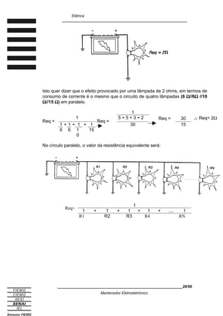 Elétrica
____________________________________________________________
Isto quer dizer que o efeito provocado por uma lâmpada de 2 ohms, em termos de
consumo de corrente é o mesmo que o circuito de quatro lâmpadas (6 Ω//6Ω //10
Ω//15 Ω) em paralelo.
1
Req =
1
1 + 1 + 1 + 1
Req =
5 + 5 + 3 + 2 Req = 30 ∴ Req= 2Ω
30 15
6 6 1
0
15
No círculo paralelo, o valor da resistência equivalente será:
Req=
1
1 + 1 + 1 + 1 + .... 1
R1 R2 R3 R4 RN
____________________________________________________________20/56
Mantenedor Eletroeletrônico
 