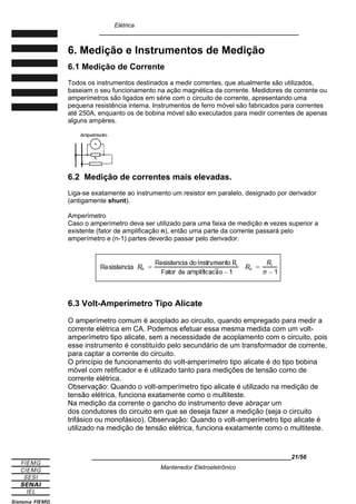 Elétrica
____________________________________________________________
6. Medição e Instrumentos de Medição
6.1 Medição de Corrente
Todos os instrumentos destinados a medir correntes, que atualmente são utilizados,
baseiam o seu funcionamento na ação magnética da corrente. Medidores de corrente ou
amperímetros são ligados em série com o circuito de corrente, apresentando uma
pequena resistência interna. Instrumentos de ferro móvel são fabricados para correntes
até 250A, enquanto os de bobina móvel são executados para medir correntes de apenas
alguns ampères.
6.2 Medição de correntes mais elevadas.
Liga-se exatamente ao instrumento um resistor em paralelo, designado por derivador
(antigamente shunt).
Amperímetro
Caso o amperímetro deva ser utilizado para uma faixa de medição n vezes superior a
existente (fator de amplificação n), então uma parte da corrente passará pelo
amperímetro e (n-1) partes deverão passar pelo derivador.
6.3 Volt-Amperímetro Tipo Alicate
O amperímetro comum é acoplado ao circuito, quando empregado para medir a
corrente elétrica em CA. Podemos efetuar essa mesma medida com um volt-
amperímetro tipo alicate, sem a necessidade de acoplamento com o circuito, pois
esse instrumento é constituído pelo secundário de um transformador de corrente,
para captar a corrente do circuito.
O princípio de funcionamento do volt-amperímetro tipo alicate é do tipo bobina
móvel com retificador e é utilizado tanto para medições de tensão como de
corrente elétrica.
Observação: Quando o volt-amperímetro tipo alicate é utilizado na medição de
tensão elétrica, funciona exatamente como o multiteste.
Na medição da corrente o gancho do instrumento deve abraçar um
dos condutores do circuito em que se deseja fazer a medição (seja o circuito
trifásico ou monofásico). Observação: Quando o volt-amperímetro tipo alicate é
utilizado na medição de tensão elétrica, funciona exatamente como o multiteste.
____________________________________________________________21/56
Mantenedor Eletroeletrônico
 