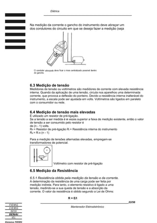 Elétrica
____________________________________________________________
Na medição da corrente o gancho do instrumento deve abraçar um
dos condutores do circuito em que se deseja fazer a medição (seja
6.3 Medição de tensão
Medidores de tensão ou voltímetros são medidores de corrente com elevada resistência
interna. Quando da aplicação de uma tensão, circula nos aparelhos uma determinada
corrente, que provoca a deflexão do ponteiro. Devido a resistência interna inalterável do
instrumento, a escala pode ser ajustada em volts. Voltímetros são ligados em paralelo
com o consumidor ou rede.
6.4 Medição de tensão mais elevadas
É utilizado um resistor de pré-ligação.
Se a tensão a ser medida é n vezes superior a faixa de medição existente, então o valor
de tensão a ser consumido pelo resistor é
de (n - 1) volts.
RP = Resistor de pré-ligação Ri = Resistência interna do instrumento
Rp = Ri x (n - 1)
Para a medição de tensões alternadas elevadas, empregam-se
transformadores de potencial.
Voltímetro com resistor de pré-ligação
6.5 Medição da Resistência
6.5.1 Resistência obtida pela medição da tensão e da corrente.
A determinação da resistência de uma carga pode ser feita por
medição indireta. Para tanto, o elemento resistivo é ligado a uma
tensão, medindo-se a sua queda de tensão e a absorção da
corrente. O valor da resistência é obtido segundo a Lei de Ohms:
R = E/I
____________________________________________________________22/56
Mantenedor Eletroeletrônico
 