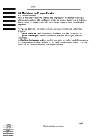 Elétrica
____________________________________________________________
6.6 Medidores de Energia Elétrica
6.6.1 Generalidades
Para a medição do trabalho elétrico, são empregados medidores de energia
elétrica cujos valores são obtidos em função da tensão, da corrente e do tempo.
Dependendo do seu emprego, são encontrados diversos tipos, classificados
segundo:
1. Tipo de corrente: corrente contínua , alternada monofásica e alternada
trifásica.
2. Tipo de medição: medidores de ampère-horas, medidor de watt-horas.
3. Tipo de construção: medidor com motor, medidor de indução, medidor
eletrolítico.
4. Medidor de diversas tarifas: medidor que após um determinado tempo passa
a um segundo sistema de medição ou um medidor que apenas marca consumo
acima de um determinado valor, medida de máxima.
____________________________________________________________24/56
Mantenedor Eletroeletrônico
 