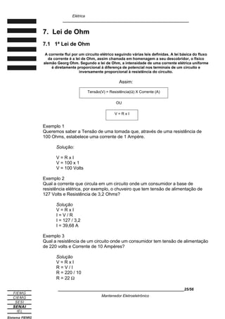 Elétrica
____________________________________________________________
7. Lei de Ohm
7.1 1ª Lei de Ohm
A corrente flui por um circuito elétrico seguindo várias leis definidas. A lei básica do fluxo
da corrente é a lei de Ohm, assim chamada em homenagem a seu descobridor, o físico
alemão Georg Ohm. Segundo a lei de Ohm, a intensidade de uma corrente elétrica uniforme
é diretamente proporcional à diferença de potencial nos terminais de um circuito e
inversamente proporcional à resistência do circuito.
Assim:
Exemplo 1
Queremos saber a Tensão de uma tomada que, através de uma resistência de
100 Ohms, estabelece uma corrente de 1 Ampère.
Solução:
V = R x I
V = 100 x 1
V = 100 Volts
Exemplo 2
Qual a corrente que circula em um circuito onde um consumidor a base de
resistência elétrica, por exemplo, o chuveiro que tem tensão de alimentação de
127 Volts e Resistência de 3,2 Ohms?
Solução
V = R x I
I = V / R
I = 127 / 3,2
I = 39,68 A
Exemplo 3
Qual a resistência de um circuito onde um consumidor tem tensão de alimentação
de 220 volts e Corrente de 10 Ampères?
Solução
V = R x I
R = V / I
R = 220 / 10
R = 22 Ω
____________________________________________________________25/56
Mantenedor Eletroeletrônico
Tensão(V) = Resistência(Ω) X Corrente (A)
OU
V = R x I
 