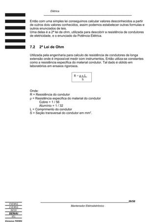 Elétrica
____________________________________________________________
Então com uma simples lei conseguimos calcular valores desconhecidos a partir
de outros dois valores conhecidos, assim podemos estabelecer outras formulas e
outros enunciados de leis.
Uma delas é a 2ª lei de ohm, utilizada para descobrir a resistência de condutores
de eletricidade, e o enunciado da Potência Elétrica.
7.2 2ª Lei de Ohm
Utilizada pela engenharia para calculo de resistência de condutores de longa
extensão onde é impossível medir com instrumentos. Então utiliza-se constantes
como a resistência especifica do material condutor. Tal dado é obtido em
laboratórios em ensaios rigorosos.
Onde:
R = Resistência do condutor
ρ = Resistência especifica do material do condutor
Cobre = 1 / 56
Alumínio = 1 / 32
L = Comprimento do condutor
S = Seção transversal do condutor em mm2
.
____________________________________________________________26/56
Mantenedor Eletroeletrônico
R = ρ x L
S
 