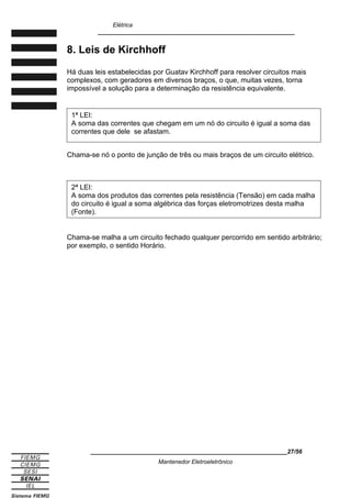 Elétrica
____________________________________________________________
8. Leis de Kirchhoff
Há duas leis estabelecidas por Guatav Kirchhoff para resolver circuitos mais
complexos, com geradores em diversos braços, o que, muitas vezes, torna
impossível a solução para a determinação da resistência equivalente.
Chama-se nó o ponto de junção de três ou mais braços de um circuito elétrico.
Chama-se malha a um circuito fechado qualquer percorrido em sentido arbitrário;
por exemplo, o sentido Horário.
____________________________________________________________27/56
Mantenedor Eletroeletrônico
2ª LEI:
A soma dos produtos das correntes pela resistência (Tensão) em cada malha
do circuito é igual a soma algébrica das forças eletromotrizes desta malha
(Fonte).
1ª LEI:
A soma das correntes que chegam em um nó do circuito é igual a soma das
correntes que dele se afastam.
 
