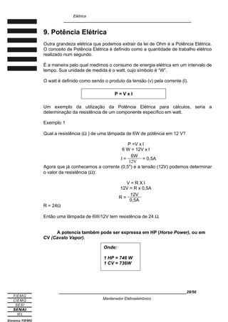 Elétrica
____________________________________________________________
9. Potência Elétrica
Outra grandeza elétrica que podemos extrair da lei de Ohm é a Potência Elétrica.
O conceito de Potência Elétrica é definido como a quantidade de trabalho elétrico
realizado num segundo.
É a maneira pelo qual medimos o consumo de energia elétrica em um intervalo de
tempo. Sua unidade de medida é o watt, cujo símbolo é “W”.
O watt é definido como sendo o produto da tensão (v) pela corrente (l).
P = V x l
Um exemplo da utilização da Potência Elétrica para cálculos, seria a
determinação da resistência de um componente específico em watt.
Exemplo 1
Qual a resistência (Ω ) de uma lâmpada de 6W de potência em 12 V?
P =V x l
6 W = 12V x l
l =
6W
12V
= 0,5A
Agora que já conhecemos a corrente (0,5A
) e a tensão (12V) podemos determinar
o valor da resistência (Ω):
V = R X l
12V = R x 0,5A
R =
12V
0,5A
R = 24Ω
Então uma lâmpada de 6W/12V tem resistência de 24 Ω.
A potencia também pode ser expressa em HP (Horse Power), ou em
CV (Cavalo Vapor).
____________________________________________________________28/56
Mantenedor Eletroeletrônico
Onde:
1 HP = 746 W
1 CV = 736W
 