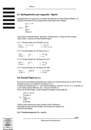 Elétrica
____________________________________________________________
9.1 Quilogrâmetro por segundo - Kgm/s
Quilogrâmetro por segundo é a unidade de potência do antigo Sistema Métrico. O
Sistema Internacional de Unidades (SI) ainda adota esta unidade.
Calculamos a transformação, aplicando, simplesmente, a regra de três simples.
Veja, então, o cálculo de cada transformação:
9.1.1 Transformação de 150 kgm/s em j/s.
9.1.2 Transformação de 150 kgm/s em c.v.
9.1.3 Transformação de 150 kgm/s em H.P.
9.1.4 Transformação de 150 kgm/s em KW.
9.2 Cavalo-Vapor (c.v.)
Se você ler uma dessas plaquetas que indicam as características de um motor, ficará
sabendo qual é a sua potência mecânica em c.v.
A potência mecânica em c.v., nos motores elétricos, varia de 1/10 (0,1 c.v.) a 50.000 c.v.
e, em certas usinas elétricas, vai a mais de 100.000 c.v.
Para sua transformação, existe a seguinte relação de equivalência:
Cálculo para transformar essa unidade é feito mediante a
aplicação da regra de três simples. Acompanhe os cálculos de
cada transformação:
9.2.1 Transformação de 5 c.v. em j/s
____________________________________________________________29/56
Mantenedor Eletroeletrônico
 