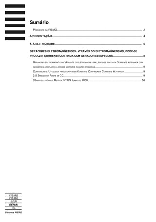 Sumário
Sumário
PRESIDENTE DA FIEMG...................................................................................................................... 2
APRESENTAÇÃO............................................................................................................................ 4
1. A ELETRICIDADE........................................................................................................................ 5
GERADORES ELETROMAGNÉTICOS: ATRAVÉS DO ELETROMAGNETISMO, PODE-SE
PRODUZIR CORRENTE CONTINUA COM GERADORES ESPECIAIS..........................................8
GERADORES ELETROMAGNÉTICOS: ATRAVÉS DO ELETROMAGNETISMO, PODE-SE PRODUZIR CORRENTE ALTERNADA COM
GERADORES ACOPLADOS A FORÇAS MOTRIZES GIRANTES PRIMÁRIAS.................................................................. 9
CONVERSORES: UTILIZADOS PARA CONVERTER CORRENTE CONTINUA EM CORRENTE ALTERNADA.......................... 9
2.5 SÍMBOLO DA FONTE DE CC............................................................................................................ 9
0SABER ELETRÔNICA, REVISTA. N°329 JUNHO DE 2000......................................................................... 58
 