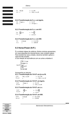 Elétrica
____________________________________________________________
9.2.2 Transformação de 5 c.v. em kgm/s.
9.2.3 Transformação de 5 c.v. em H.P.
9.2.4 Transformação de 5 c.v. em KW.
9.3 Horse-Power (H.P.)
É a unidade inglesa de potência. Muitos motores apresentam,
em suas plaquetas de características, esta unidade inglesa.
Para transformar essa unidade, devemos também aplicar a
regra de três simples.
A sua relação de equivalência com as outras unidades é:
Acompanhe os cálculos:
9.3.1 Transformação de 10 H.P. em j/s ou W.
9.3.2 Transformação de 10 H.P. em kgm/s.
9.3.3 Transformação de 10 H.P. em c.v.
9.3.4 Transformação de 10 H.P. em KW.
____________________________________________________________30/56
Mantenedor Eletroeletrônico
 