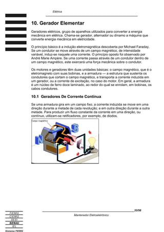 Elétrica
____________________________________________________________
10. Gerador Elementar
Geradores elétricos, grupo de aparelhos utilizados para converter a energia
mecânica em elétrica. Chama-se gerador, alternador ou dínamo a máquina que
converte energia mecânica em eletricidade.
O princípio básico é a indução eletromagnética descoberta por Michael Faraday.
Se um condutor se move através de um campo magnético, de intensidade
variável, induz-se naquele uma corrente. O princípio oposto foi observado por
André Marie Ampère. Se uma corrente passa através de um condutor dentro de
um campo magnético, este exercerá uma força mecânica sobre o condutor.
Os motores e geradores têm duas unidades básicas: o campo magnético, que é o
eletromagneto com suas bobinas, e a armadura — a estrutura que sustenta os
condutores que cortam o campo magnético, e transporta a corrente induzida em
um gerador, ou a corrente de excitação, no caso do motor. Em geral, a armadura
é um núcleo de ferro doce laminado, ao redor do qual se enrolam, em bobinas, os
cabos condutores.
10.1 Geradores De Corrente Contínua
Se uma armadura gira em um campo fixo, a corrente induzida se move em uma
direção durante a metade de cada revolução; e em outra direção durante a outra
metade. Para produzir um fluxo constante da corrente em uma direção, ou
contínuo, utilizam-se retificadores, por exemplo, de diodos.
____________________________________________________________33/56
Mantenedor Eletroeletrônico
 
