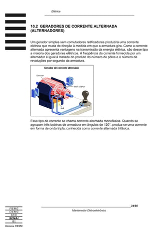 Elétrica
____________________________________________________________
10.2 GERADORES DE CORRENTE ALTERNADA
(ALTERNADORES)
Um gerador simples sem comutadores retificadores produzirá uma corrente
elétrica que muda de direção à medida em que a armadura gira. Como a corrente
alternada apresenta vantagens na transmissão da energia elétrica, são desse tipo
a maioria dos geradores elétricos. A freqüência da corrente fornecida por um
alternador é igual à metade do produto do número de pólos e o número de
revoluções por segundo da armadura.
Esse tipo de corrente se chama corrente alternada monofásica. Quando se
agrupam três bobinas de armadura em ângulos de 120°, produz-se uma corrente
em forma de onda tripla, conhecida como corrente alternada trifásica.
____________________________________________________________34/56
Mantenedor Eletroeletrônico
 