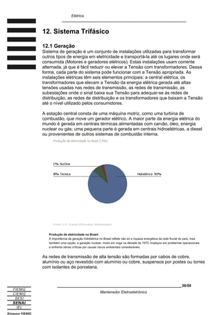 Elétrica
____________________________________________________________
12. Sistema Trifásico
12.1 Geração
Sistema de geração é um conjunto de instalações utilizadas para transformar
outros tipos de energia em eletricidade e transportá-la até os lugares onde será
consumida (Motores e geradores elétricos). Estas instalações usam corrente
alternada, já que é fácil reduzir ou elevar a Tensão com transformadores. Dessa
forma, cada parte do sistema pode funcionar com a Tensão apropriada. As
instalações elétricas têm seis elementos principais: a central elétrica, os
transformadores que elevam a Tensão da energia elétrica gerada até altas
tensões usadas nas redes de transmissão, as redes de transmissão, as
subestações onde o sinal baixa sua Tensão para adequar-se às redes de
distribuição, as redes de distribuição e os transformadores que baixam a Tensão
até o nível utilizado pelos consumidores.
A estação central consta de uma máquina motriz, como uma turbina de
combustão, que move um gerador elétrico. A maior parte da energia elétrica do
mundo é gerada em centrais térmicas alimentadas com carvão, óleo, energia
nuclear ou gás; uma pequena parte é gerada em centrais hidroelétricas, a diesel
ou provenientes de outros sistemas de combustão interna.
Produção de eletricidade no Brasil
A importância da geração hidrelétrica no Brasil reflete não só a riqueza energética da rede fluvial do país, mas
também uma opção: a geração nuclear, muito em voga na década de 1970, tropeçou em problemas operacionais
e enfrenta sérias críticas por causar riscos ambientais consideráveis.
As redes de transmissão de alta tensão são formadas por cabos de cobre,
alumínio ou aço revestido com alumínio ou cobre, suspensos por postes ou torres
com isolantes de porcelana.
____________________________________________________________36/56
Mantenedor Eletroeletrônico
 