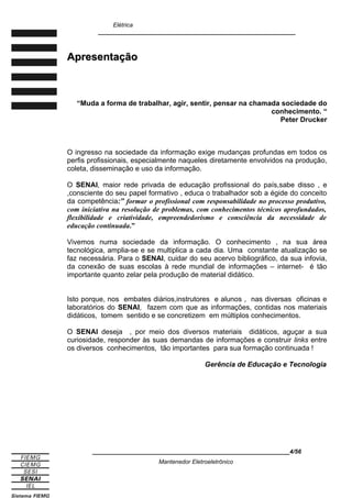 Elétrica
____________________________________________________________
Apresentação
Apresentação
“Muda a forma de trabalhar, agir, sentir, pensar na chamada sociedade do
conhecimento. “
Peter Drucker
O ingresso na sociedade da informação exige mudanças profundas em todos os
perfis profissionais, especialmente naqueles diretamente envolvidos na produção,
coleta, disseminação e uso da informação.
O SENAI, maior rede privada de educação profissional do país,sabe disso , e
,consciente do seu papel formativo , educa o trabalhador sob a égide do conceito
da competência:” formar o profissional com responsabilidade no processo produtivo,
com iniciativa na resolução de problemas, com conhecimentos técnicos aprofundados,
flexibilidade e criatividade, empreendedorismo e consciência da necessidade de
educação continuada.”
Vivemos numa sociedade da informação. O conhecimento , na sua área
tecnológica, amplia-se e se multiplica a cada dia. Uma constante atualização se
faz necessária. Para o SENAI, cuidar do seu acervo bibliográfico, da sua infovia,
da conexão de suas escolas à rede mundial de informações – internet- é tão
importante quanto zelar pela produção de material didático.
Isto porque, nos embates diários,instrutores e alunos , nas diversas oficinas e
laboratórios do SENAI, fazem com que as informações, contidas nos materiais
didáticos, tomem sentido e se concretizem em múltiplos conhecimentos.
O SENAI deseja , por meio dos diversos materiais didáticos, aguçar a sua
curiosidade, responder às suas demandas de informações e construir links entre
os diversos conhecimentos, tão importantes para sua formação continuada !
Gerência de Educação e Tecnologia
____________________________________________________________4/56
Mantenedor Eletroeletrônico
 