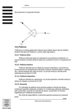 Elétrica
____________________________________________________________
Que produzem os seguintes fasores
12.4 Potência
Potência é a energia gasta pela máquina para realizar algum tipo de trabalho.
Existem três tipos de Potência, e vamos velas logo abaixo.
12.4.1 Potência Ativa
Potência realmente gasta em dispositivos que oferecem resistência, no
circuito resistivo a tensão anda em fase com a corrente (V-I)=0º, e é expresso em
KW.
12.4.2 Potência Indutiva
Potência utilizada para a criação de campos magnéticos, necessário ao
funcionamento de equipamentos industriais (motores, transformadores, reatores,
etc.), sendo expresso seu valor em Kvar, no circuito indutivo a tensão anda
adiantada da corrente (V-I)=90º
12. 4.3 Potência Capacitiva
Potência utilizada em capacitores, no circuito capacitivo a tensão anda em
atraso em relação a corrente (V-I)=-90º
12.4.4 Demanda
É a utilização da potência ativa durante qualquer intervalo de tempo,
medida pôr aparelho integrador (medidor). É a média das potências solicitadas
pelo consumidor, durante um intervalo de tempo, usualmente 15 minutos,
registrados pôr medidores de demanda.
Na conta de carga elétrica, a demanda aparece expressa em quilowatt
(KW).
____________________________________________________________40/56
Mantenedor Eletroeletrônico
120°
120°
120° V A
VC
VB
 