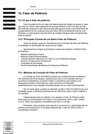 Elétrica
____________________________________________________________
13. Fator de Potência
13.1 O que é fator de potência
Fator de potência foi um valor pré determinado pôr órgãos do governo, para
que haja um melhor aproveitamento da energia elétrica, já que nos dias de hoje
ela anda tão escassa.O valor determinado pelo governo para o aproveitamento da
energia elétrica foi de noventa e dois pôs cento (92%) da potência total de uma
Empresa, ou seja apenas oito pôr cento da energia entregue pela concessionária
pode se perder.
13.2 Principais Causas de um Baixo Fator de Potência
Antes de realizar qualquer investimento para Correção de Fator de Potência
é necessário a identificação da causa de sua origem.
Apresentamos a seguir as principais causas que originam um Baixo Fator
de Potência.
- Motores Operando a Vazio;
- Motores Super Dimensionados;
- Transformadores Operando em Vazio ou com Pequenas Cargas;
- Nível de Tensão acima da Nominal;
- Lâmpadas de Descargas;
- Grande Quantidade de Motores de Pequenas Potência.
13.3 Métodos de Correção do Fator de Potência:
A correção do Fator de Potência deverá ser cuidadosamente analisada e
não resolvida de forma simples, podendo isso levar a uma solução técnica e
econômica insatisfatória. É preciso critério e experiência para efetuar uma
adequada correção, lembrando que cada caso deve ser estudado
especificamente e que soluções imediatas podem ser as mais inconvenientes.
De um modo geral, quando se pretende corrigir o Fator de Potência de uma
instalação surge o problema preliminar de se determinar qual o melhor método a
ser adotado.
Independentemente do método a ser adotado o Fator de Potência ideal,
tanto para os consumidores como para a concessionária, seria o valor unitário
(1,0 ou 100%) que significa a inexistência de Kvar no circuito.
Entretanto, esta condição nem sempre é conveniente e, geralmente não se
justifica economicamente. A correção efetuada até o valor de 0,95 ou 95% é
considerada suficiente.
____________________________________________________________41/56
Mantenedor Eletroeletrônico
 