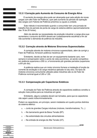 Elétrica
____________________________________________________________
13.3.1 Correção pelo Aumento do Consumo de Energia Ativa
O aumento da energia ativa pode ser alcançada quer pela adição de novas
cargas com alto Fator de Potência, quer pelo aumento do período de operação
das cargas com Fatores de Potência próximos ou iguais a unidade.
Este método é recomendado quando o consumidor tem uma jornada de
trabalho fora do período de ponta de carga do sistema elétrico (aproximadamente
das 18 às 20 horas).
Além de atender as necessidades da produção industrial, a carga ativa que
aumentara o consumo de KW/h deverá ser cuidadosamente escolhida a fim de
não aumentar a demanda de potência da industria.
13.3.2 Correção através de Motores Síncronos Superexcitados
A correção através de motores síncronos superexcitado, além de corrigir p
Fator de Potência, fornecem potência mecânica útil.
Entretanto, devido ao fato de ser um equipamento bastante caro, nem
sempre é compensador sobre o ponto de vista econômico, só sendo competitivo
em potência superiores a 200 cv, e funcionando pôr grandes períodos (superiores
a 8/h pôr dia).
A potência reativa que um motor síncrono fornece a instalação é função da
corrente de excitação e da carga mecânica aplicada no seu eixo. Os tipos de
motores síncronos comumente utilizado pelas industrias são os de Fator de
Potência nominal igual a 0,80 a 1,00.
13.3.3 Compensação pôr Capacitores Estáticos
A correção do Fator de Potência através de capacitores estáticos constitui a
solução mais prática para as industrias em geral.
Entretanto, alguns cuidados devem ser tomados, para que os capacitores
não sejam usado indiscriminadamente.
Podem os capacitores, em principio, serem instalados em quatro pontos distintos
do sistema elétrico:
a. – Junto às grandes Cargas indutivas (motores, transformadores, Tc...)
b. – No barramento geral de Baixa Tensão (BT).
c. – Na extremidade dos circuitos alimentadores
d. – Na entrada de energia de Alta Tensão (AT).
____________________________________________________________42/56
Mantenedor Eletroeletrônico
 
