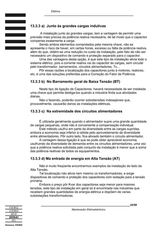 Elétrica
____________________________________________________________
13.3.3 a) Junto às grandes cargas indutivas
A instalação junto às grandes cargas, tem a vantagem de permitir uma
previsão mais precisa da potência reativa necessária, de tal modo que o capacitor
compense exatamente a carga.
Sendo ambos elementos comandados pela mesma chave, não se
apresenta o risco de haver, em certas horas, excesso ou falta de potência reativa,
além do que, obtém-se uma redução no custo da instalação, pelo fato de não ser
necessário um dispositivo de comando e proteção separado para o capacitor.
Uma das vantagens desta opção, é que este tipo de instalação alivia todo o
sistema elétrico, pois a corrente reativa vai do capacitor às cargas, sem circular
pelo transformador, barramentos, circuitos alimentadores, Tc...
Pôr essas razões a localização dos capacitores junto à motores, reatores,
etc; é uma das soluções preferidas para a Correção do Fator de Potência.
13.3.3 b) No Barramento geral de Baixa Tensão (BT)
Neste tipo de ligação de Capacitores, haverá necessidade de ser instalada
uma chave que permita desliga-los quando a industria finda sua atividades
diárias.
Não o fazendo, poderão ocorrer sobretensões indesejáveis que,
provavelmente, causarão danos as instalações elétricas.
13.3.3 c) Na extremidade dos circuitos alimentadores
É utilizada geralmente quando o alimentador supre uma grande quantidade
de cargas pequenas, onde não é conveniente a compensação individual.
Este método usufrui em parte da diversidade entre as cargas supridas,
embora a economia seja inferior à obtida pelo aproveitamento da diversidade
entre alimentadores. Pôr outro lado, fica aliviado também o circuito alimentador.
A vantagem dessa ligação é que se pode obter apreciável economia,
usufruindo da diversidade de demanda entre os circuitos alimentadores, uma vez
que a potência reativa solicitada pelo conjunto da instalação é menor que a soma
das potência reativas de todos os equipamentos.
13.3.3 d) Ma entrada de energia em Alta Tensão (AT)
Não é muito freqüente encontrarmos exemplos da instalação do lado da
Alta Tensão.
Tal localização não alivia nem mesmo os transformadores, e exige
dispositivos de comando e proteção dos capacitores com isolação para a tensão
primária.
Embora o preço pôr Kvar dos capacitores seja menor para maiores
tensões, este tipo de instalação em geral só é encontrada nas industrias que
recebem grandes quantidades de energia elétrica e dispõem de varias
subestações transformadoras.
____________________________________________________________43/56
Mantenedor Eletroeletrônico
 
