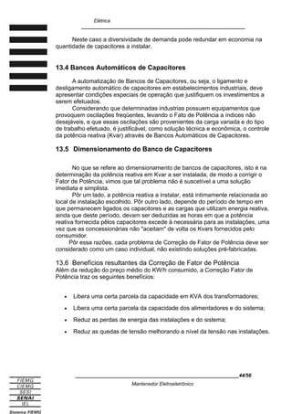 Elétrica
____________________________________________________________
Neste caso a diversividade de demanda pode redundar em economia na
quantidade de capacitores a instalar.
13.4 Bancos Automáticos de Capacitores
A automatização de Bancos de Capacitores, ou seja, o ligamento e
desligamento automático de capacitores em estabelecimentos industriais, deve
apresentar condições especiais de operação que justifiquem os investimentos a
serem efetuados.
Considerando que determinadas industrias possuem equipamentos que
provoquem oscilações freqüentes, levando o Fato de Potência a índices não
desejáveis, e que essas oscilações são provenientes da carga variada e do tipo
de trabalho efetuado, é justificável, como solução técnica e econômica, o controle
da potência reativa (Kvar) através de Bancos Automáticos de Capacitores.
13.5 Dimensionamento do Banco de Capacitores
No que se refere ao dimensionamento de bancos de capacitores, isto é na
determinação da potência reativa em Kvar a ser instalada, de modo a corrigir o
Fator de Potência, vimos que tal problema não é suscetível a uma solução
imediata e simplista.
Pôr um lado, a potência reativa a instalar, está intimamente relacionada ao
local de instalação escolhido. Pôr outro lado, depende do período de tempo em
que permanecem ligados os capacitores e as cargas que utilizam energia reativa,
ainda que deste período, devam ser deduzidas as horas em que a potência
reativa fornecida pêlos capacitores excede à necessária para as instalações, uma
vez que as concessionárias não aceitam de volta os Kvars fornecidos pelo
consumidor.
Pôr essa razões, cada problema de Correção de Fator de Potência deve ser
considerado como um caso individual, não existindo soluções pré-fabricadas.
13.6 Benefícios resultantes da Correção de Fator de Potência
Além da redução do preço médio do KW/h consumido, a Correção Fator de
Potência traz os seguintes benefícios:
• Libera uma certa parcela da capacidade em KVA dos transformadores;
• Libera uma certa parcela da capacidade dos alimentadores e do sistema;
• Reduz as perdas de energia das instalações e do sistema;
• Reduz as quedas de tensão melhorando a nível da tensão nas instalações.
____________________________________________________________44/56
Mantenedor Eletroeletrônico
 
