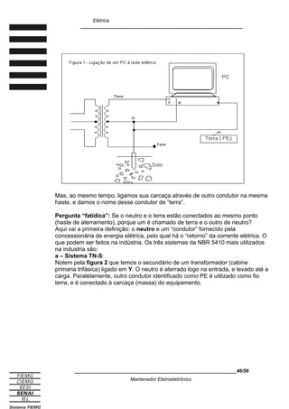 Elétrica
____________________________________________________________
Mas, ao mesmo tempo, ligamos sua carcaça através de outro condutor na mesma
haste, e damos o nome desse condutor de “terra”.
Pergunta “fatídica”: Se o neutro e o terra estão conectados ao mesmo ponto
(haste de aterramento), porque um é chamado de terra e o outro de neutro?
Aqui vai a primeira definição: o neutro e um “condutor” fornecido pela
concessionária de energia elétrica, pelo qual há o “retorno” da corrente elétrica. O
que podem ser feitos na indústria. Os três sistemas da NBR 5410 mais utilizados
na industria são:
a – Sistema TN-S:
Notem pela figura 2 que temos o secundário de um transformador (cabine
primaria trifásica) ligado em Y. O neutro é aterrado logo na entrada, e levado até a
carga. Paralelamente, outro condutor identificado como PE é utilizado como fio
terra, e é conectado à carcaça (massa) do equipamento.
____________________________________________________________46/56
Mantenedor Eletroeletrônico
 