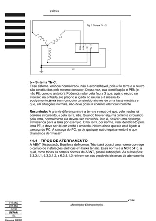 Elétrica
____________________________________________________________
b – Sistema TN-C:
Esse sistema, embora normalizado, não é aconselhável, pois o fio terra e o neutro
são constituídos pelo mesmo condutor. Dessa vez, sua identificação é PEN (e
não PE, como o anterior). Podemos notar pela figura 3 que, após o neutro ser
aterrado na entrada, ele próprio é ligado ao neutro e à massa do
equipamento.terra é um condutor construído através de uma haste metálica e
que, em situações normais, não deve possuir corrente elétrica circulante.
Resumindo: A grande diferença entre a terra e o neutro é que, pelo neutro há
corrente circulando, e pelo terra, não. Quando houver alguma corrente circulando
pelo terra, normalmente ela deverá ser transitória, isto é, desviar uma descarga
atmosférica para a terra por exemplo. O fio terra, por norma, vem identificado pela
letra PE, e deve ser de cor verde e amarela. Notem ainda que ele está ligado a
carcaça do PC. A carcaça do PC, ou de qualquer outro equipamento é o que
chamamos de “massa”.
14.4 – TIPOS DE ATERRAMENTO
A ABNT (Associação Brasileira de Normas Técnicas) possui uma norma que rege
o campo de instalações elétricas em baixa tensão. Essa norma é a NBR 5410, a
qual, como todas as demais normas da ABNT, possui subseções. As subseções:
6.3.3.1.1, 6.3.3.1.2, e 6.3.3.1.3 referem-se aos possíveis sistemas de aterramento
____________________________________________________________47/56
Mantenedor Eletroeletrônico
PE
 