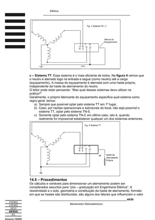 Elétrica
____________________________________________________________
c – Sistema TT: Esse sistema é o mais eficiente de todos. Na figura 4 vemos que
o neutro é aterrado logo na entrada e segue (como neutro) até a carga
(equipamento). A massa do equipamento é aterrada com uma haste própria,
independente da haste de aterramento do neutro.
O leitor pode estar pensando: “Mas qual desses sistemas devo utilizar na
prática?”
Geralmente, o próprio fabricante do equipamento especifica qual sistema como
regra geral, temos:
a) Sempre que possível optar pelo sistema TT em 1º lugar.
b) Caso, por razões operacionais e estruturais do local, não seja possível o
sistema TT, optar pelo sistema TN-S.
c) Somente optar pelo sistema TN-C em último caso, isto é, quando
realmente for impossível estabelecer qualquer um dos sistemas anteriores.
14.5 – Procedimentos
Os cálculos e variáveis para dimensionar um aterramento podem ser
considerados assuntos para “pós – graduação em Engenharia Elétrica”. A
resistividade e o solo, geometria e constituição da haste de aterramento, formato
em que as hastes são distribuídas, são alguns dos fatores que influenciam o valor
____________________________________________________________48/56
Mantenedor Eletroeletrônico
PEN
 