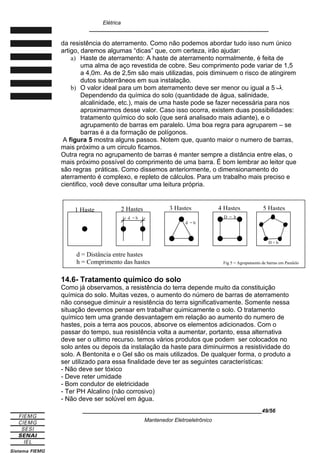 Elétrica
____________________________________________________________
da resistência do aterramento. Como não podemos abordar tudo isso num único
artigo, daremos algumas “dicas” que, com certeza, irão ajudar:
a) Haste de aterramento: A haste de aterramento normalmente, é feita de
uma alma de aço revestida de cobre. Seu comprimento pode variar de 1,5
a 4,0m. As de 2,5m são mais utilizadas, pois diminuem o risco de atingirem
dutos subterrâneos em sua instalação.
b) O valor ideal para um bom aterramento deve ser menor ou igual a 5 ‫ڤ‬.
Dependendo da química do solo (quantidade de água, salinidade,
alcalinidade, etc.), mais de uma haste pode se fazer necessária para nos
aproximarmos desse valor. Caso isso ocorra, existem duas possibilidades:
tratamento químico do solo (que será analisado mais adiante), e o
agrupamento de barras em paralelo. Uma boa regra para agruparem – se
barras é a da formação de polígonos.
A figura 5 mostra alguns passos. Notem que, quanto maior o numero de barras,
mais próximo a um circulo ficamos.
Outra regra no agrupamento de barras é manter sempre a distância entre elas, o
mais próximo possível do comprimento de uma barra. É bom lembrar ao leitor que
são regras práticas. Como dissemos anteriormente, o dimensionamento do
aterramento é complexo, e repleto de cálculos. Para um trabalho mais preciso e
cientifico, você deve consultar uma leitura própria.
14.6- Tratamento químico do solo
Como já observamos, a resistência do terra depende muito da constituição
química do solo. Muitas vezes, o aumento do número de barras de aterramento
não consegue diminuir a resistência do terra significativamente. Somente nessa
situação devemos pensar em trabalhar quimicamente o solo. O tratamento
químico tem uma grande desvantagem em relação ao aumento do numero de
hastes, pois a terra aos poucos, absorve os elementos adicionados. Com o
passar do tempo, sua resistência volta a aumentar, portanto, essa alternativa
deve ser o ultimo recurso. temos vários produtos que podem ser colocados no
solo antes ou depois da instalação da haste para diminuirmos a resistividade do
solo. A Bentonita e o Gel são os mais utilizados. De qualquer forma, o produto a
ser utilizado para essa finalidade deve ter as seguintes características:
- Não deve ser tóxico
- Deve reter umidade
- Bom condutor de eletricidade
- Ter PH Alcalino (não corrosivo)
- Não deve ser solúvel em água.
____________________________________________________________49/56
Mantenedor Eletroeletrônico
d = Distância entre hastes
h = Comprimento das hastes
1 Haste 2 Hastes 3 Hastes 4 Hastes 5 Hastes
d = h
d = h
D = h
D = h
Fig 5 = Agrupamento de barras em Paralelo
 