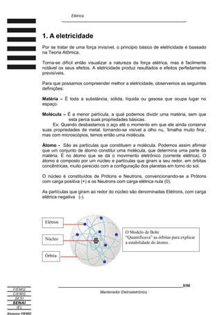 Elétrica
____________________________________________________________
1. A eletricidade
Por se tratar de uma força invisível, o principio básico de eletricidade é baseado
na Teoria Atômica.
Torna-se difícil então visualizar a natureza da força elétrica, mas é facilmente
notável os seus efeitos. A eletricidade produz resultados e efeitos perfeitamente
previsíveis.
Para que possamos compreender melhor a eletricidade, observemos as seguintes
definições:
Matéria – É toda a substância, sólida, líquida ou gasosa que ocupa lugar no
espaço.
Molécula – É a menor partícula, a qual podemos dividir uma matéria, sem que
esta perca suas propriedades básicas.
Ex: Quando desbastamos o aço até o momento em que ele ainda conserve
suas propriedades de metal, tornando-se visível a olho nu, ‘limalha muito fina’,
mas com microscópios, temos então uma molécula.
Átomo - São as partículas que constituem a molécula. Podemos assim afirmar
que um conjunto de átomo constitui uma molécula, que determina uma parte da
matéria. É no átomo que se dá o movimento eletrônico (corrente elétrica). O
átomo é composto por um núcleo e partículas que giram a seu redor, em órbitas
concêntricas, muito parecido com a configuração dos planetas em torno do sol.
O núcleo é constituídos de Prótons e Neutrons, convencionando-se a Prótons
com carga positiva (+) e os Neutrons com carga elétrica nula (0).
As partículas que giram ao redor do núcleo são denominadas Elétrons, com carga
elétrica negativa (-).
____________________________________________________________5/56
Mantenedor Eletroeletrônico
O Modelo de Bohr
“Quantificava” as órbitas para explicar
a estabilidade do átomo.
Órbita
Núcleo
Elétron
 