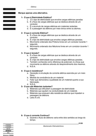 Elétrica
____________________________________________________________
Marque apenas uma alternativa.
1- O que é Eletricidade Estática?
a. É o tipo de eletricidade que envolve cargas elétricas paradas
b. É o fluxo de cargas elétricas que se desloca através de um
condutor.
c. É o acumulo de cargas elétricas em materiais isolantes.
d. É a passagem de elétrons por meio iônico entre os átomos.
2- O que é corrente Elétrica?
a. É o fluxo de cargas elétricas que se desloca através de um
condutor.
b. É o tipo de eletricidade que envolve cargas elétricas paradas.
c. Movimento ordenado dos Prótons livres em um condutor durante 1
segundo.
d. Movimento ordenado dos Nêutrons livres em um condutor durante 1
segundo.
3- O que é tensão?
a. É o fluxo de cargas elétricas que se desloca através de um
condutor.
b. É o tipo de eletricidade que envolve cargas elétricas paradas.
c. Também conhecida como diferença de potencial, é a força que
movimenta os elétrons através do desprendimento dos mesmos.
d. N.D.A.
4- O que é resistência?
a. Oposição à circulação da corrente elétrica exercida por um meio
físico.
b. Medida da condutância de um material.
c. Fator que demonstra a qualidade de um material quanto a sua
fabricação.
d. N.D.A.
5- O que são Materiais isolantes?
a. Materiais que dificultam a passagem de eletricidade
b. Materiais que ajudam na condutividade de um material.
c. Materiais que possuem alta resistência elétrica que impedem a
passagem de elétrons
d. Letra A e B.
6- O que é corrente Continua?
a. Quando o fluxo de elétrons varia entre dois sentidos ao longo do
tempo.
____________________________________________________________51/56
Mantenedor Eletroeletrônico
 