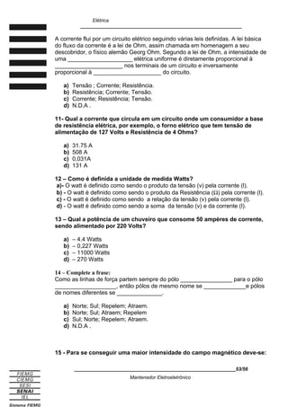Elétrica
____________________________________________________________
A corrente flui por um circuito elétrico seguindo várias leis definidas. A lei básica
do fluxo da corrente é a lei de Ohm, assim chamada em homenagem a seu
descobridor, o físico alemão Georg Ohm. Segundo a lei de Ohm, a intensidade de
uma ____________________ elétrica uniforme é diretamente proporcional à
_____________________ nos terminais de um circuito e inversamente
proporcional à _____________________ do circuito.
a) Tensão ; Corrente; Resistência.
b) Resistência; Corrente; Tensão.
c) Corrente; Resistência; Tensão.
d) N.D.A .
11- Qual a corrente que circula em um circuito onde um consumidor a base
de resistência elétrica, por exemplo, o forno elétrico que tem tensão de
alimentação de 127 Volts e Resistência de 4 Ohms?
a) 31.75 A
b) 508 A
c) 0,031A
d) 131 A
12 – Como é definida a unidade de medida Watts?
a)- O watt é definido como sendo o produto da tensão (v) pela corrente (l).
b) - O watt é definido como sendo o produto da Resistência (Ω) pela corrente (l).
c) - O watt é definido como sendo a relação da tensão (v) pela corrente (l).
d) - O watt é definido como sendo a soma da tensão (v) e da corrente (l).
13 – Qual a potência de um chuveiro que consome 50 ampères de corrente,
sendo alimentado por 220 Volts?
a) – 4.4 Watts
b) – 0,227 Watts
c) – 11000 Watts
d) – 270 Watts
14 – Complete a frase:
Como as linhas de força partem sempre do pólo ________________ para o pólo
___________________, então pólos de mesmo nome se _____________e pólos
de nomes diferentes se ______________.
a) Norte; Sul; Repelem; Atraem.
b) Norte; Sul; Atraem; Repelem
c) Sul; Norte; Repelem; Atraem.
d) N.D.A .
15 - Para se conseguir uma maior intensidade do campo magnético deve-se:
____________________________________________________________53/56
Mantenedor Eletroeletrônico
 