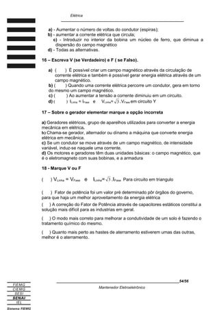 Elétrica
____________________________________________________________
a) - Aumentar o número de voltas do condutor (espiras);
b) - aumentar a corrente elétrica que circula;
c) - Introduzir no interior da bobina um núcleo de ferro, que diminua a
dispersão do campo magnético
d) - Todas as alternativas.
16 – Escreva V (se Verdadeiro) e F ( se Falso).
a) ( ) É possível criar um campo magnético através da circulação de
corrente elétrica e também é possível gerar energia elétrica através de um
campo magnético.
b) ( ) Quando uma corrente elétrica percorre um condutor, gera em torno
do mesmo um campo magnético.
c) ( ) Ao aumentar a tensão a corrente diminuiu em um circuito.
d) ( ) ILinha = IFase e VLinha= 3 .VFase em circuito Y
17 – Sobre o gerador elementar marque a opção incorreta
a) Geradores elétricos, grupo de aparelhos utilizados para converter a energia
mecânica em elétrica.
b) Chama-se gerador, alternador ou dínamo a máquina que converte energia
elétrica em mecânica.
c) Se um condutor se move através de um campo magnético, de intensidade
variável, induz-se naquele uma corrente.
d) Os motores e geradores têm duas unidades básicas: o campo magnético, que
é o eletromagneto com suas bobinas, e a armadura
18 - Marque V ou F
( ) VLinha = VFase e ILinha= 3 .IFase Para circuito em triangulo
( ) Fator de potência foi um valor pré determinado pôr órgãos do governo,
para que haja um melhor aproveitamento da energia elétrica
( ) A correção do Fator de Potência através de capacitores estáticos constitui a
solução mais difícil para as industrias em geral.
( ) O modo mais correto para melhorar a condutividade de um solo é fazendo o
tratamento químico do mesmo.
( ) Quanto mais perto as hastes de aterramento estiverem umas das outras,
melhor é o aterramento.
____________________________________________________________54/56
Mantenedor Eletroeletrônico
 