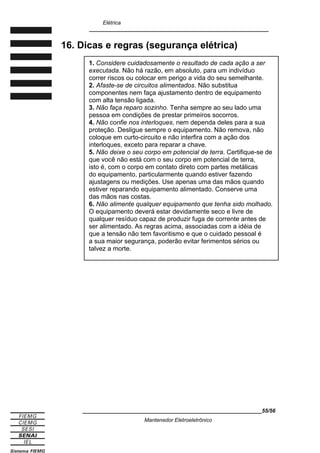 Elétrica
____________________________________________________________
16. Dicas e regras (segurança elétrica)
____________________________________________________________55/56
Mantenedor Eletroeletrônico
1. Considere cuidadosamente o resultado de cada ação a ser
executada. Não há razão, em absoluto, para um indivíduo
correr riscos ou colocar em perigo a vida do seu semelhante.
2. Afaste-se de circuitos alimentados. Não substitua
componentes nem faça ajustamento dentro de equipamento
com alta tensão ligada.
3. Não faça reparo sozinho. Tenha sempre ao seu lado uma
pessoa em condições de prestar primeiros socorros.
4. Não confie nos interloques, nem dependa deles para a sua
proteção. Desligue sempre o equipamento. Não remova, não
coloque em curto-circuito e não interfira com a ação dos
interloques, exceto para reparar a chave.
5. Não deixe o seu corpo em potencial de terra. Certifique-se de
que você não está com o seu corpo em potencial de terra,
isto é, com o corpo em contato direto com partes metálicas
do equipamento, particularmente quando estiver fazendo
ajustagens ou medições. Use apenas uma das mãos quando
estiver reparando equipamento alimentado. Conserve uma
das mãos nas costas.
6. Não alimente qualquer equipamento que tenha sido molhado.
O equipamento deverá estar devidamente seco e livre de
qualquer resíduo capaz de produzir fuga de corrente antes de
ser alimentado. As regras acima, associadas com a idéia de
que a tensão não tem favoritismo e que o cuidado pessoal é
a sua maior segurança, poderão evitar ferimentos sérios ou
talvez a morte.
 