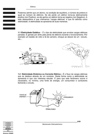Elétrica
____________________________________________________________
Podemos admitir que um átomo, na condição de equilíbrio, o número de prótons é
igual ao número de elétrons. Se ele perde um elétron torna-se eletricamente
positivo (ion Positivo), se ele ganha um elétron torna-se negativo (ion Negativo). A
este desequilíbrio é que chamamos “cargas elétricas” é que foi definido como
eletricidade. A eletricidade se apresenta de duas maneiras.
1.1 Eletricidade Estática - É o tipo de eletricidade que envolve cargas elétricas
paradas. É gerada por atrito pela perda de elétrons durante o funcionamento. Por
exemplo um bastão de vidro e lã de carneiro, choque ao descer de um veículo,
etc...
1.2 Eletricidade Dinâmica ou Corrente Elétrica – É o fluxo de cargas elétricas
que se desloca através de um condutor. Desta forma como a eletricidade se
apresenta é que nos interessa estudar. E para que este fenômeno ocorra é
necessário, no mínimo, uma fonte de energia, um consumidor e condutores
fechando o circuito.
____________________________________________________________6/56
Mantenedor Eletroeletrônico
 