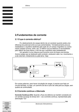 Elétrica
____________________________________________________________
2.Fundamentos da corrente
2.1 O que é corrente elétrica?
È o deslocamento de cargas dentro de um condutor quando existe uma
diferença de potencial entre as suas extremidades. Tal deslocamento procura
restabelecer o equilíbrio desferido pela ação de um campo magnético ou outros
meios (reação química, atrito, etc). O elétron que se deslocou é recompletado
pelo elétron de outro átomo, a fim de que o equilíbrio seja restabelecido.
Um gerador é uma máquina que funciona como se fosse uma bomba.
Aciona cargas que se deslocam pelo condutor, produzem calor, luz, movimento e
a ele retornam, diretamente ou pela terra. Veja:
Em outras palavras, para haver circulação de cargas, é preciso que haja um
circuito fechado, ou seja, um caminho de ida e outro de volta para as cargas, sem
quebra de continuidade.
2.2 Corrente continua e Alternada
Corrente Continua (CC): Quando o fluxo de elétrons se mantém constante em
um sentido ao longo do tempo tem – se a corrente continua, representada pela
abreviação “CC”
____________________________________________________________7/56
Mantenedor Eletroeletrônico
Gerador
Giro
mecânico
Interruptor
C
O
N
S
U
M
I
D
O
R
Diferença de
potencial
Corrente
Corrente
 