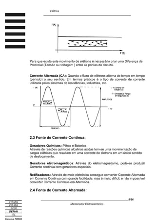 Elétrica
____________________________________________________________
Para que exista este movimento de elétrons é necessário criar uma Diferença de
Potencial (Tensão ou voltagem ) entre as pontas do circuito.
Corrente Alternada (CA): Quando o fluxo de elétrons alterna de tempo em tempo
(período) o seu sentido. Em termos práticos é o tipo de corrente de corrente
utilizada pelos sistemas de resistências, industrias, etc.
2.3 Fonte de Corrente Continua:
Geradores Químicos: Pilhas e Baterias
Através de reações químicas alcalinas acidas tem-se uma movimentação de
cargas elétricas que resultam em uma corrente de elétrons em um único sentido
de deslocamento.
Geradores eletromagnéticos:
Geradores eletromagnéticos: Através do eletromagnetismo, pode-se produzir
Através do eletromagnetismo, pode-se produzir
Corrente continua com geradores especiais.
Corrente continua com geradores especiais.
Retificadores: Através de meio eletrônico consegue converter Corrente Alternada
em Corrente Continua com grande facilidade, mas é muito difícil, e não impossível
converter Corrente Continua em Alternada.
2.4 Fonte de Corrente Alternada:
____________________________________________________________8/56
Mantenedor Eletroeletrônico
 